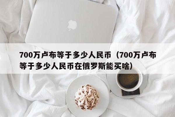 700万卢布等于多少人民币（700万卢布等于多少人民币在俄罗斯能买啥）-第1张图片-昕阳网