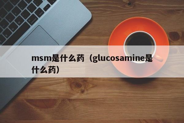 msm是什么药（glucosamine是什么药）-第1张图片-昕阳网