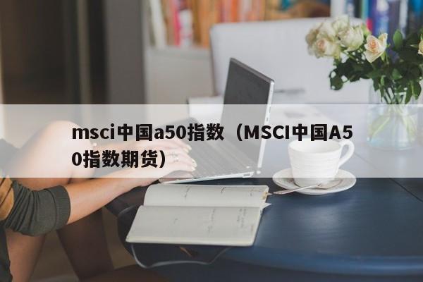 msci中国a50指数（MSCI中国A50指数期货）-第1张图片-昕阳网