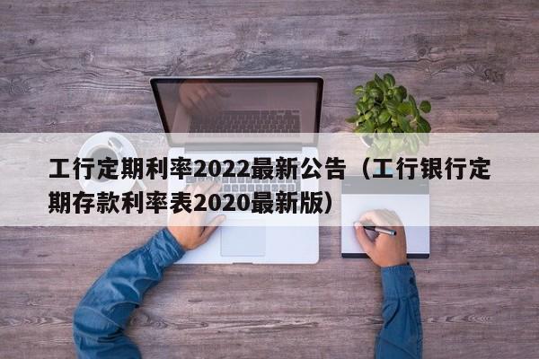 工行定期利率2022最新公告（工行银行定期存款利率表2020最新版）-第1张图片-昕阳网