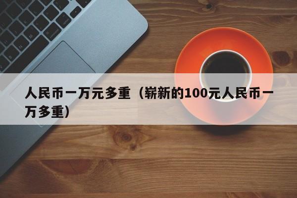 人民币一万元多重（崭新的100元人民币一万多重）-第1张图片-昕阳网