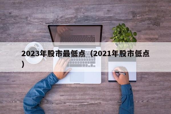 2023年股市最低点（2021年股市低点）-第1张图片-昕阳网