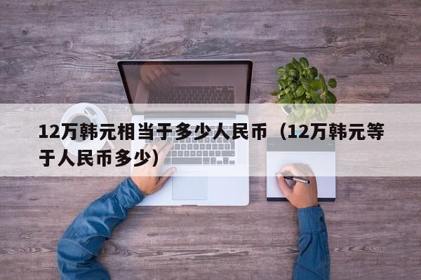 12万韩元相当于多少人民币（12万韩元等于人民币多少）-第1张图片-昕阳网