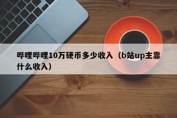 哔哩哔哩10万硬币多少收shou入（b站up主靠什么收入）