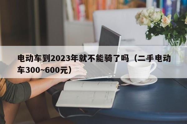 电动车到2023年就不能骑了吗（二手电动车300~600元）-第1张图片-昕阳网