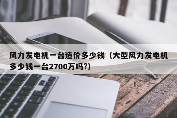 风力发电机一台造价多少钱（大型风力发电机多少钱一台2700万吗?）-第1张图片-昕阳网