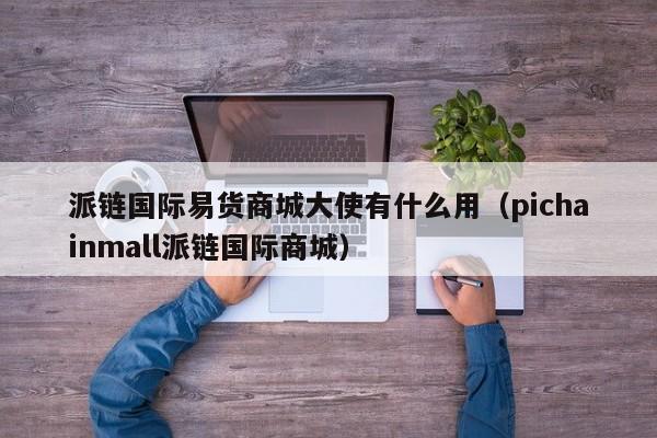 派链国际易货商城大使有什么用（pichainmall派链国际商城）-第1张图片-昕阳网