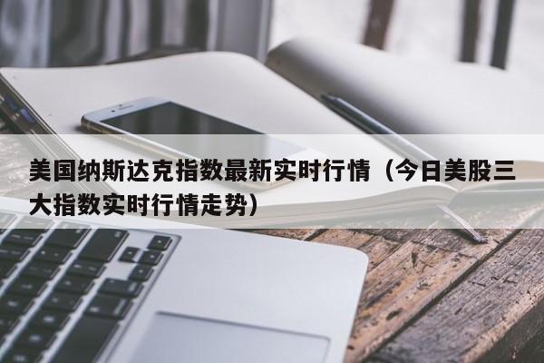 美国纳斯达克指数最新实时行情（今日美股三大指数实时行情走势）-第1张图片-昕阳网