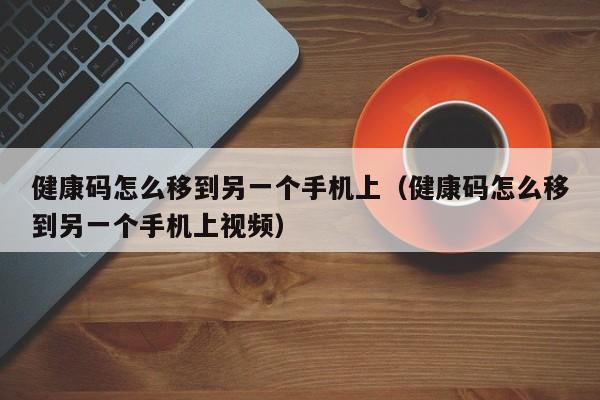 健康码怎么移(yi)到另一个手机上（健康码怎么移到另一个手机上视频）