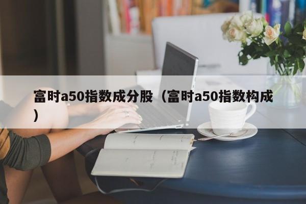 富时a50指数成分股（富时a50指数构成）-第1张图片-昕阳网