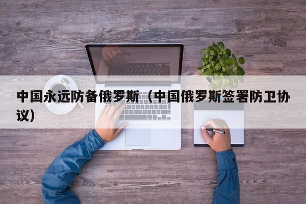 中国永远防fang备俄罗斯;中国俄罗斯签署防卫协议