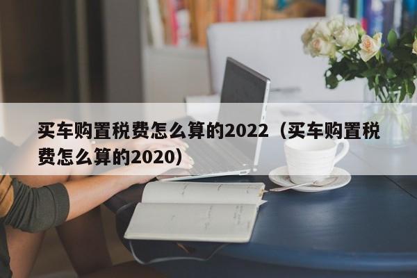 买车购置税费怎么算的2022（买车购置税费怎么算的2020）-第1张图片-昕阳网