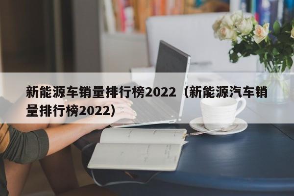 新能源车(che)销量排行榜2022（新能源汽车销量排行榜2022）