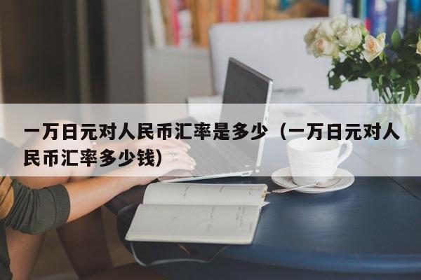 一万日元对人民币汇率是多少（一万日元对人民币汇率多少钱）-第1张图片-昕阳网