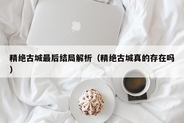 精绝古gu城最后结局解析;精绝古城真的存在吗