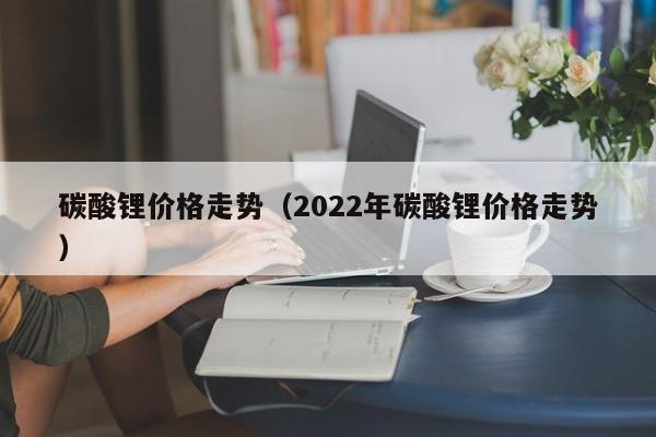 碳酸锂价格走势（2022年碳酸锂价格走势）-第1张图片-昕阳网