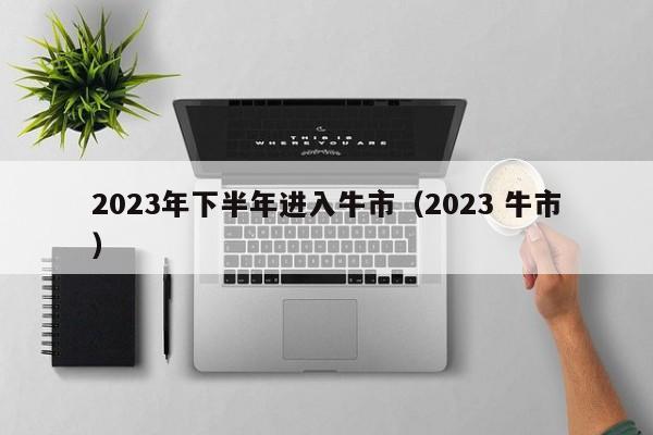 2023年下半年进入牛市（2023 牛市）-第1张图片-昕阳网