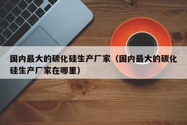 国内最大的碳化硅生产厂家（国内最大的碳化硅生产厂家在哪里）-第1张图片-昕阳网