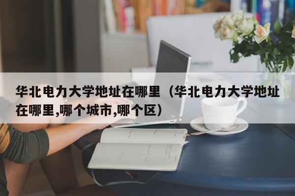 华北电力大da学地址在哪里：华北电力大学地址在哪里,哪个城市,哪个区