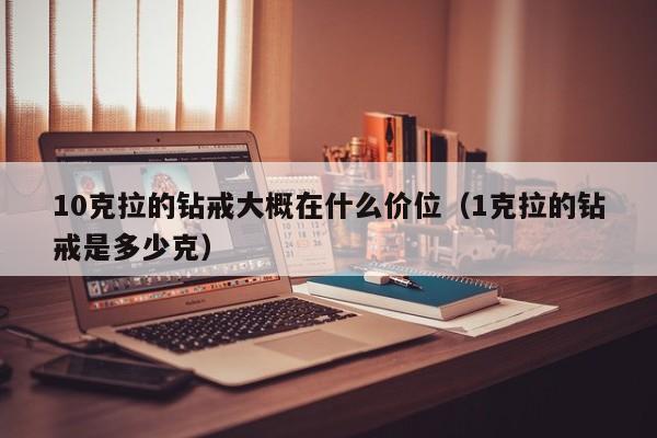 10克拉的钻戒大概在什么价位（1克拉的钻戒是多少克）-第1张图片-昕阳网