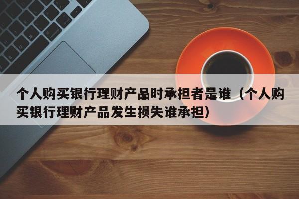 个人购买银行理财产品时承担者是谁（个人购买银行理财产品发生损失谁承担）-第1张图片-昕阳网