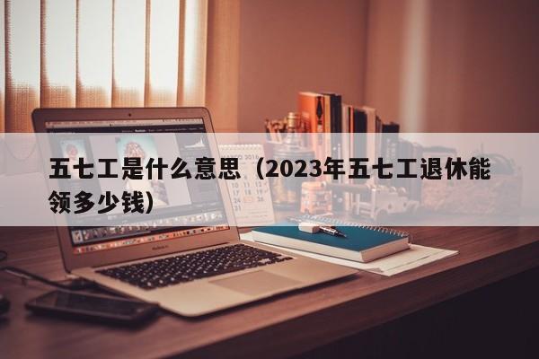 五七工是什么意思（2023年五七工退休能领多少钱）-第1张图片-昕阳网