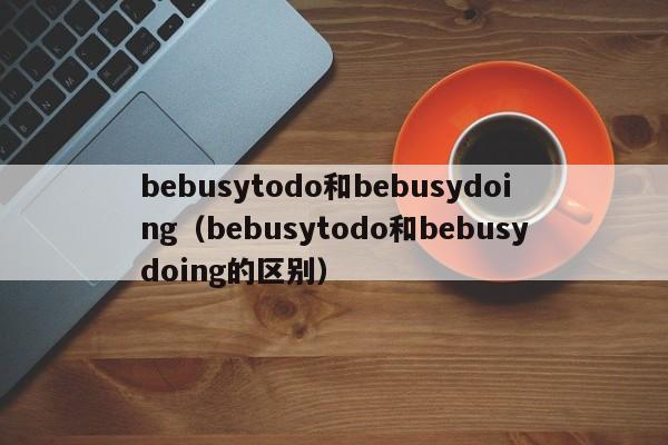 bebusytodo和bebusydoing（bebusytodo和bebusydoing的区别）-第1张图片-昕阳网