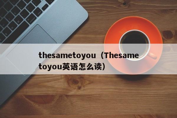 thesametoyou（Thesametoyou英语怎么读）-第1张图片-昕阳网