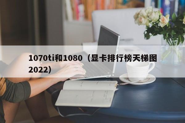 1070ti和1080（显卡排行榜天梯图2022）-第1张图片-昕阳网