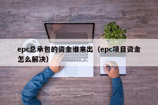 epc总承包的资金谁来出（epc项目资金怎么解决）-第1张图片-昕阳网