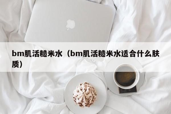 bm肌活糙米水（bm肌活糙米水适合什么肤质）-第1张图片-昕阳网